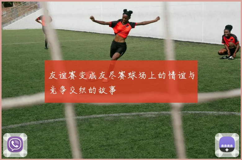 友谊赛变成友尽赛球场上的情谊与竞争交织的故事