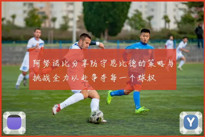 阿努诺比分享防守恩比德的策略与挑战全力以赴争夺每一个球权