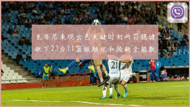 克洛尼表现出色关键时刻两罚稳健砍下23分11篮板助攻和抢断全能数据