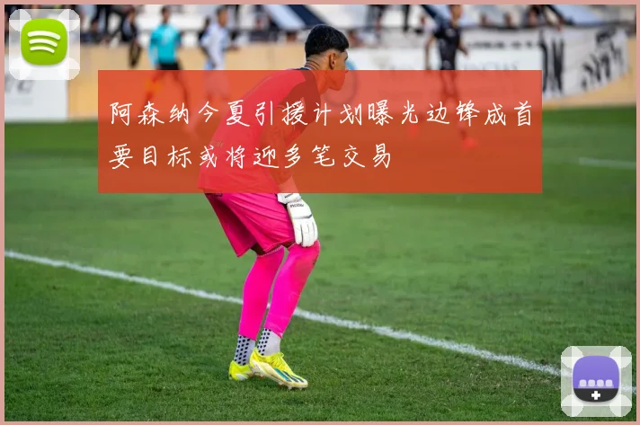 阿森纳今夏引援计划曝光边锋成首要目标或将迎多笔交易