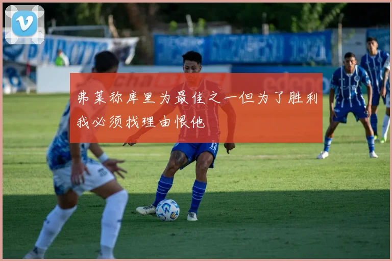 弗莱称库里为最佳之一但为了胜利我必须找理由恨他