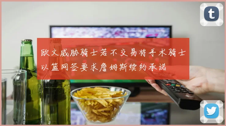 欧文威胁骑士若不交易将手术骑士以篮网签要求詹姆斯续约承诺