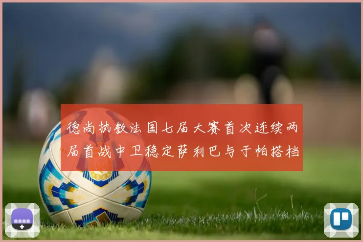 德尚执教法国七届大赛首次连续两届首战中卫稳定萨利巴与于帕搭档