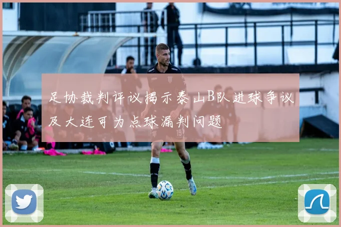 足协裁判评议揭示泰山B队进球争议及大连可为点球漏判问题
