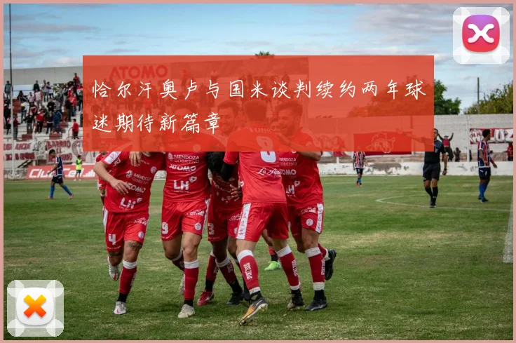 恰尔汗奥卢与国米谈判续约两年球迷期待新篇章