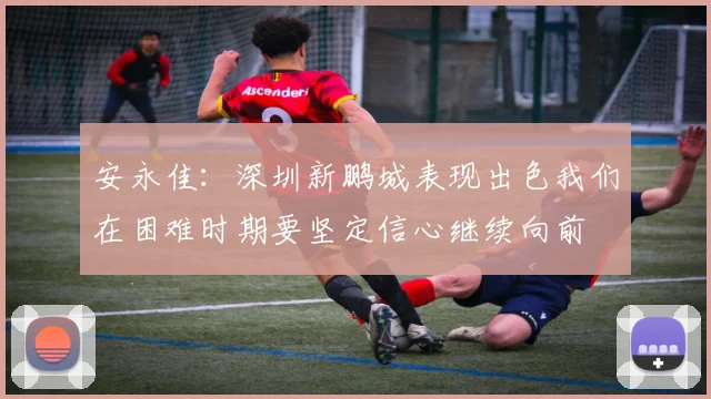 安永佳：深圳新鹏城表现出色我们在困难时期要坚定信心继续向前