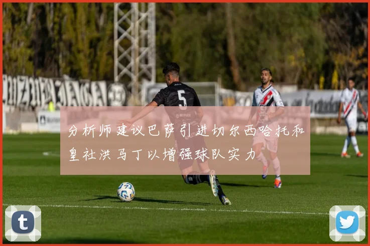 分析师建议巴萨引进切尔西哈托和皇社洪马丁以增强球队实力