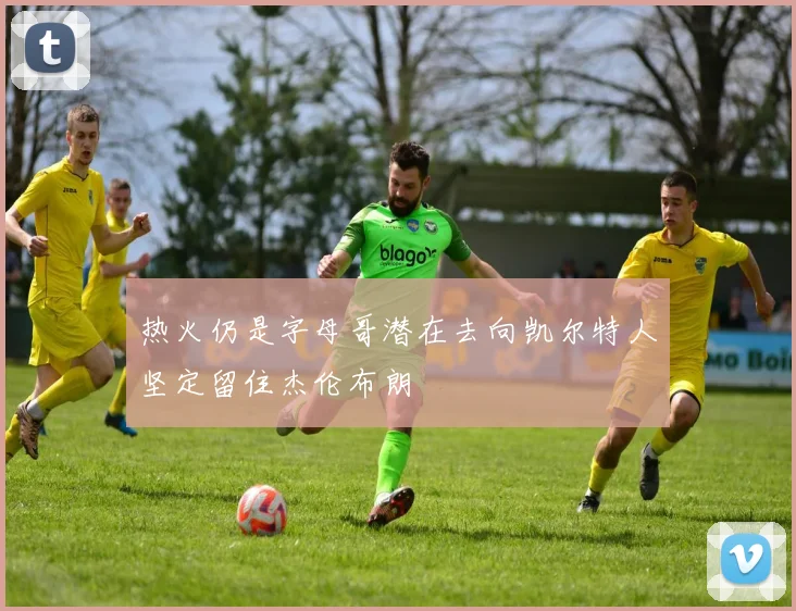 热火仍是字母哥潜在去向凯尔特人坚定留住杰伦布朗