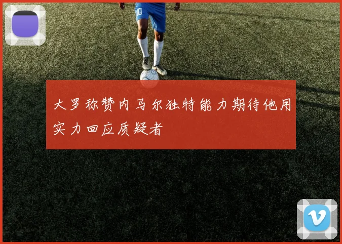 大罗称赞内马尔独特能力期待他用实力回应质疑者