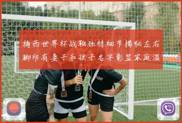 梅西世界杯战靴独特细节揭秘左右脚印有妻子和孩子名字彰显家庭温暖