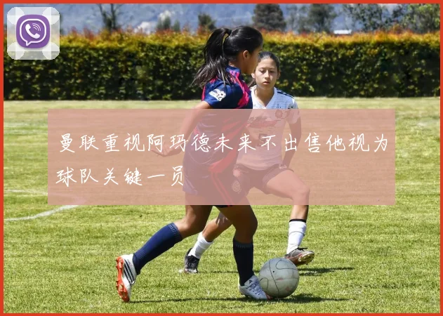曼联重视阿玛德未来不出售他视为球队关键一员