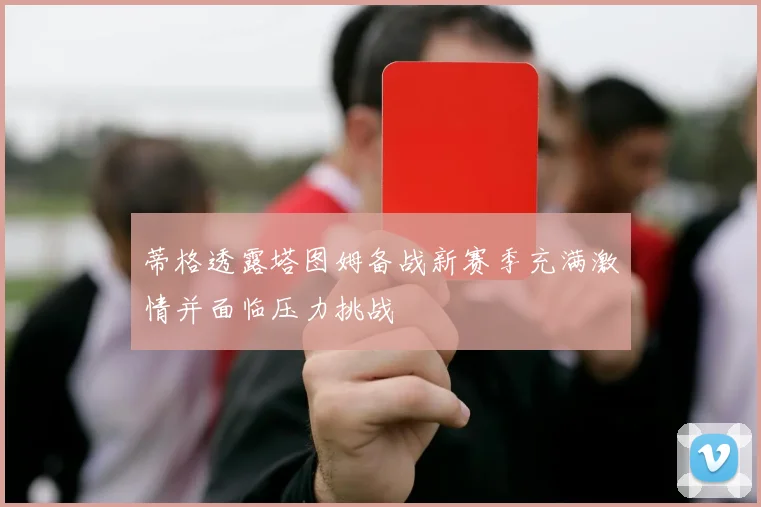 蒂格透露塔图姆备战新赛季充满激情并面临压力挑战