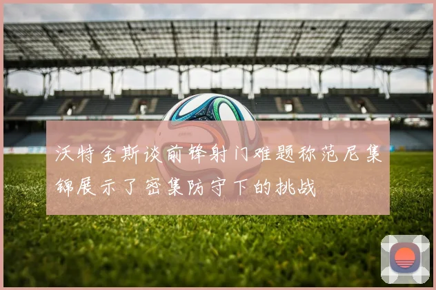 沃特金斯谈前锋射门难题称范尼集锦展示了密集防守下的挑战