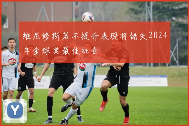 维尼修斯若不提升表现将错失2024年金球奖最佳机会