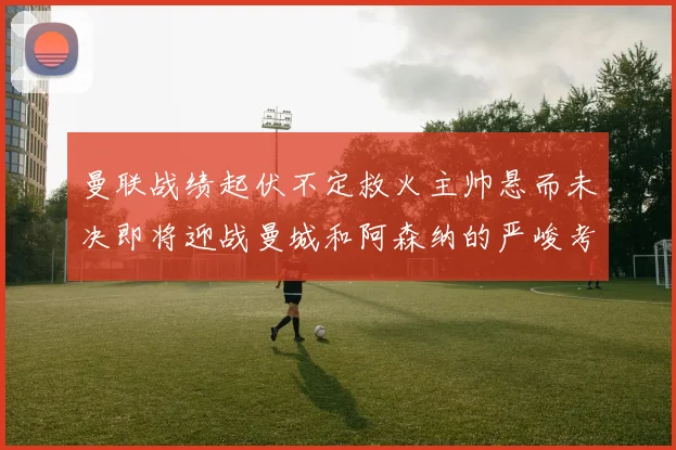 曼联战绩起伏不定救火主帅悬而未决即将迎战曼城和阿森纳的严峻考验