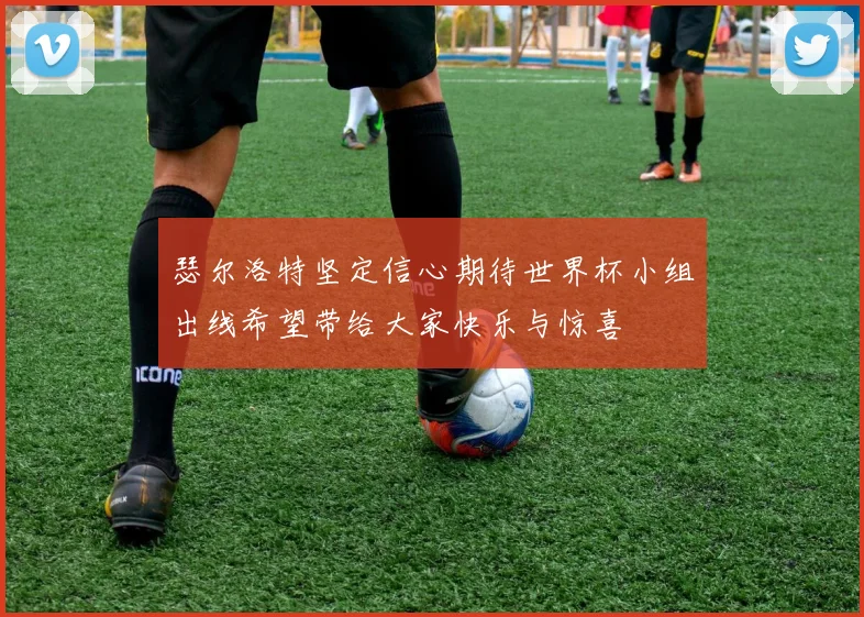 瑟尔洛特坚定信心期待世界杯小组出线希望带给大家快乐与惊喜