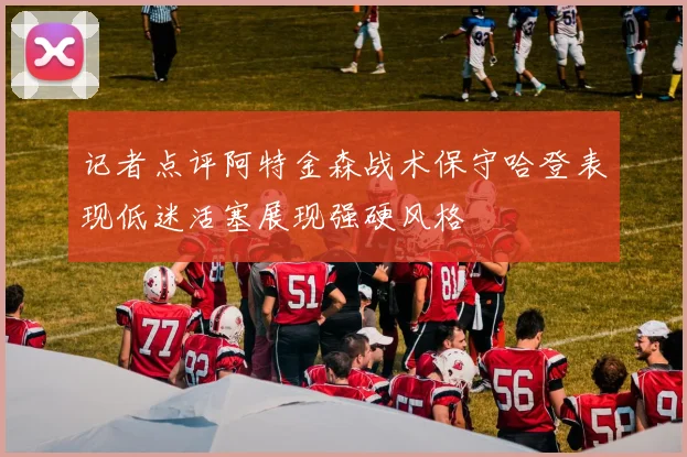 记者点评阿特金森战术保守哈登表现低迷活塞展现强硬风格