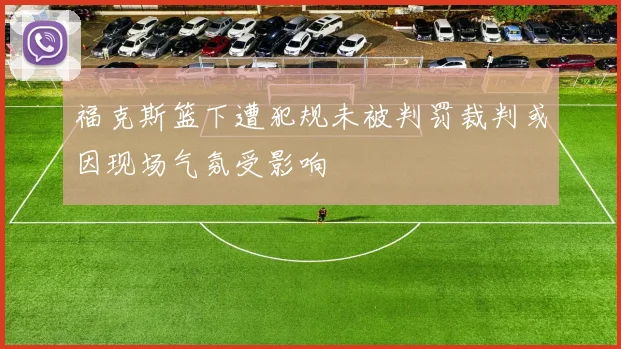 福克斯篮下遭犯规未被判罚裁判或因现场气氛受影响