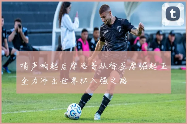 哨声响起后摩洛哥从徐至摩崛起正全力冲击世界杯八强之路