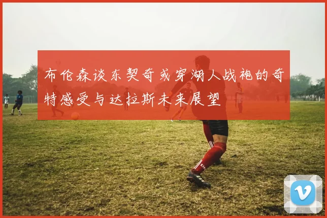布伦森谈东契奇或穿湖人战袍的奇特感受与达拉斯未来展望